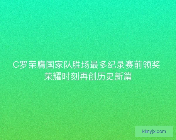 C罗荣膺国家队胜场最多纪录赛前领奖 荣耀时刻再创历史新篇