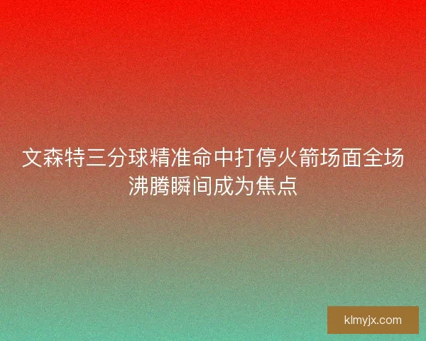 文森特三分球精准命中打停火箭场面全场沸腾瞬间成为焦点