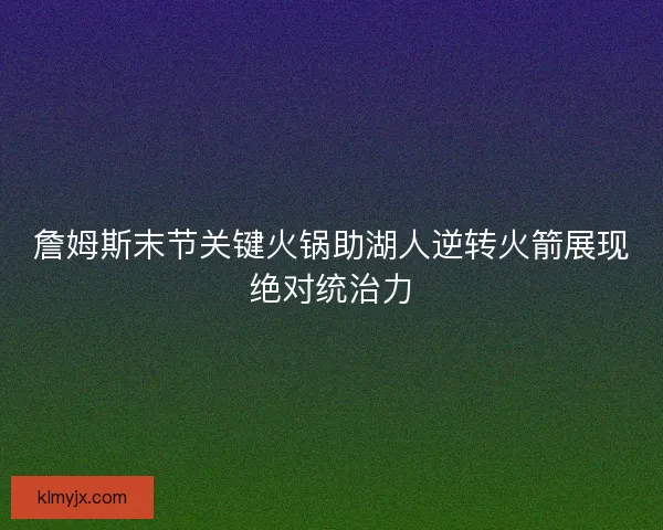 詹姆斯末节关键火锅助湖人逆转火箭展现绝对统治力